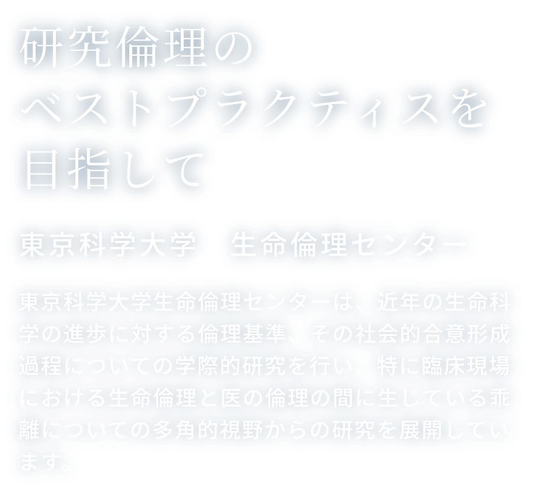 研究倫理のベストプラクティスを目指して 東京科学大学　生命倫理センター 東京科学大学生命倫理センターは、近年の生命科学の進歩に対する倫理基準、その社会的合意形成過程についての学際的研究を行い、特に臨床現場における生命倫理と医の倫理の間に生じている乖離についての多角的視野からの研究を展開しています。