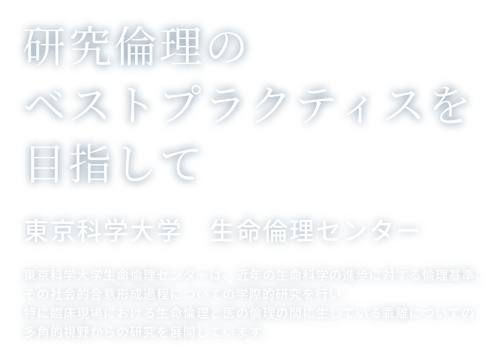 研究倫理のベストプラクティスを目指して 東京科学大学　生命倫理センター 東京科学大学生命倫理センターは、近年の生命科学の進歩に対する倫理基準、その社会的合意形成過程についての学際的研究を行い、特に臨床現場における生命倫理と医の倫理の間に生じている乖離についての多角的視野からの研究を展開しています。